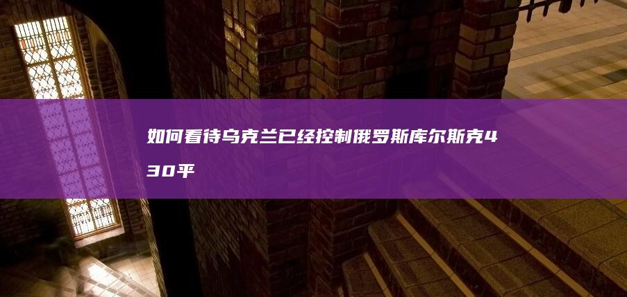 如何看待乌克兰已经控制俄罗斯库尔斯克430平方公里的土地？