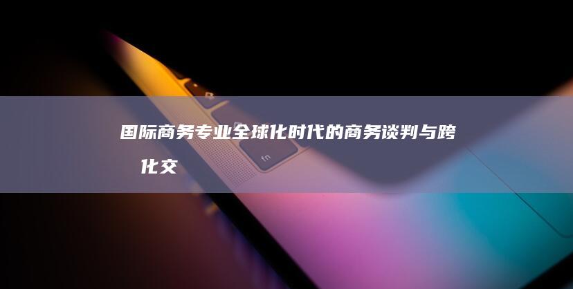 国际商务专业：全球化时代的商务谈判与跨文化交流技能